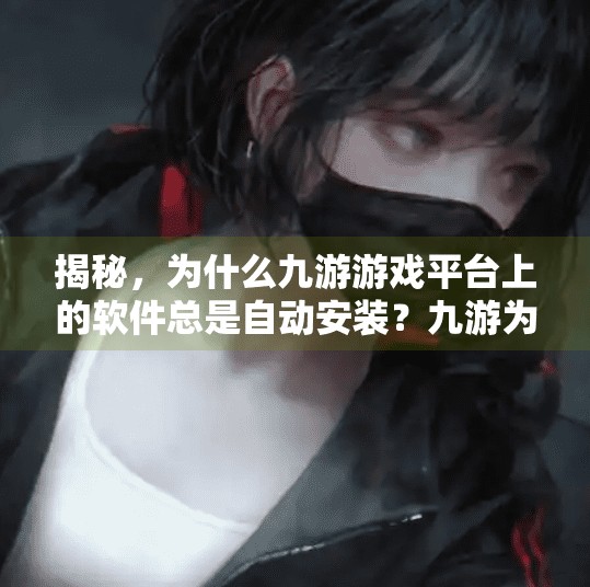 揭秘，为什么九游游戏平台上的软件总是自动安装？九游为何会自动安装