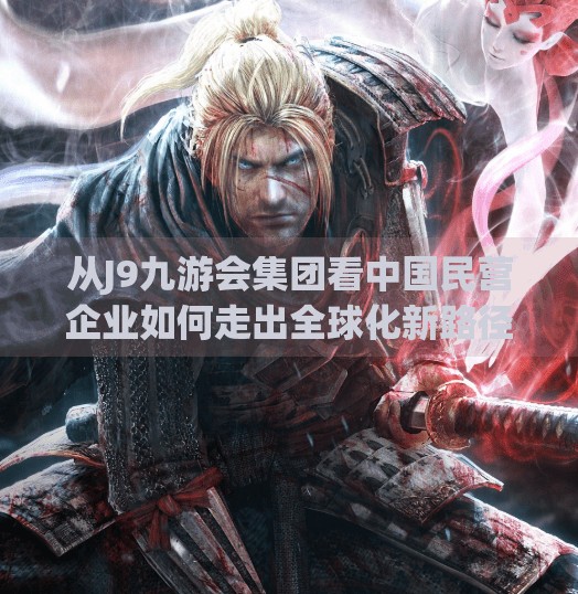 从J9九游会集团看中国民营企业如何走出全球化新路径,j9九游会集团