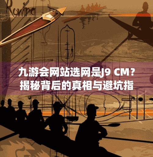 九游会网站选网是J9 CM？揭秘背后的真相与避坑指南！九游会网站选网是J9 CM