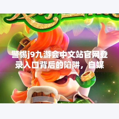 警惕j9九游会中文站官网登录入口背后的陷阱，自媒体揭秘网络钓鱼新套路！j9九游会中文站官网登录入口