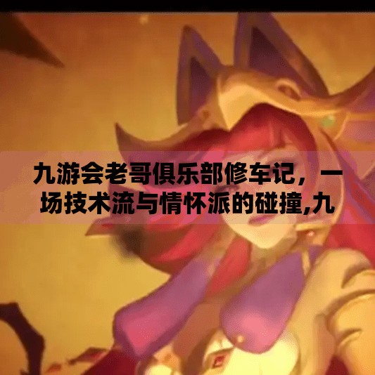 九游会老哥俱乐部修车记，一场技术流与情怀派的碰撞,九游会老哥俱乐部修车